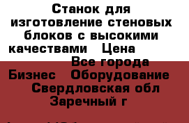  Станок для изготовление стеновых блоков с высокими качествами › Цена ­ 311 592 799 - Все города Бизнес » Оборудование   . Свердловская обл.,Заречный г.